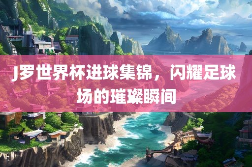 J罗世界杯进球集锦，闪耀足球场的璀璨瞬间眉山市正发家政服务有限公司