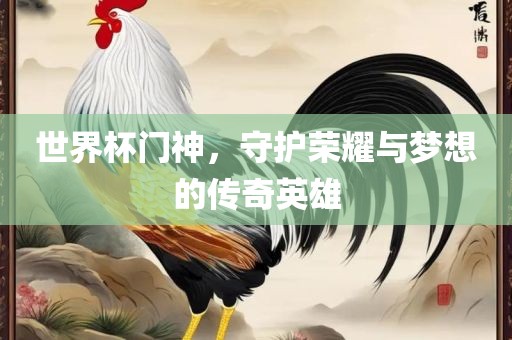 世界杯门神，守护荣耀与梦想的传奇英雄眉山市正发家政服务有限公司