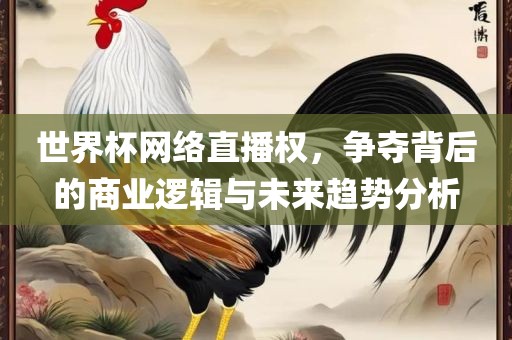 世界杯网络直播权，争夺背后的商业逻辑与未来趋势分析眉山市正发家政服务有限公司