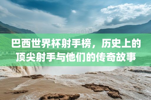 巴西世界杯射手榜，历史上的顶尖射手与他们的传奇故事