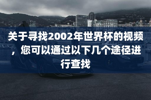 关于寻找2002年世界杯的视频，您可以通过以下几个途径进行查找眉山市正发家政服务有限公司