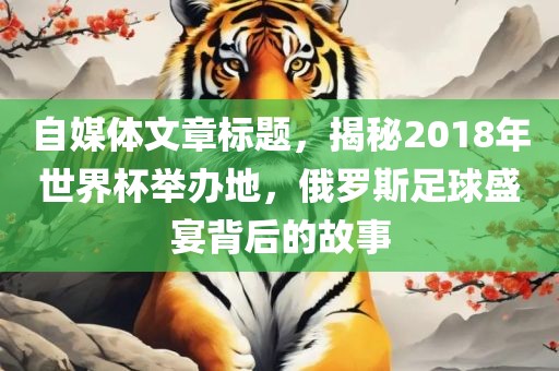 自媒体文章标题，揭秘2018年世界杯举办地，俄罗斯足球盛宴背后的故事眉山市正发家政服务有限公司
