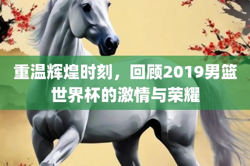 重温辉煌时刻，回顾2019男篮世界杯的激情与荣耀