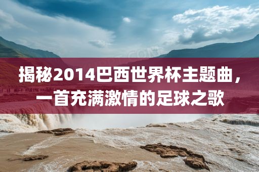 揭秘2014巴西世界杯主题曲，一首充满激情的足球之歌