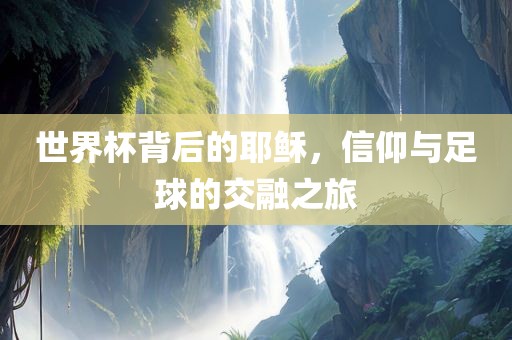 世界杯背后的耶稣，信仰与足球的交融之旅眉山市正发家政服务有限公司