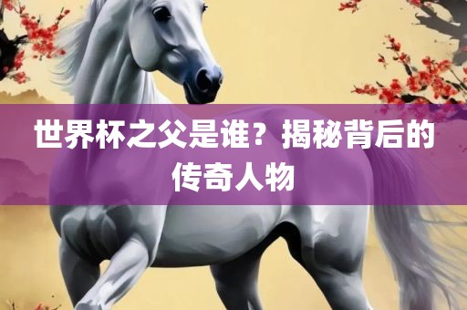 世界杯之父是谁？揭秘背后的传奇人物