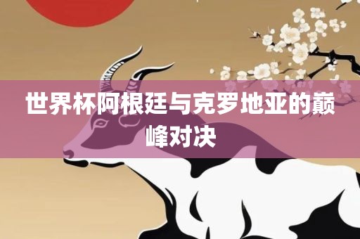 世界杯阿根廷与克罗地亚的巅峰对决眉山市正发家政服务有限公司