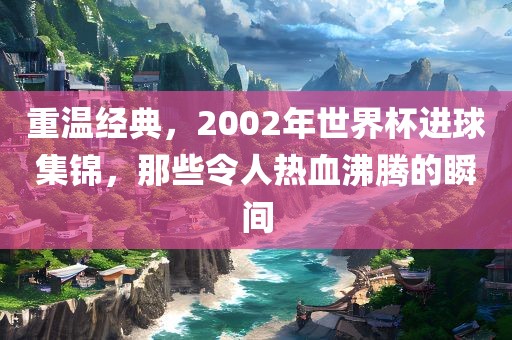 重温经典，2002年世界杯进球集锦，那些令人热血沸腾的瞬间眉山市正发家政服务有限公司