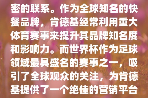肯德基与世界杯之间存在着紧密的联系。作为全球知名的快餐品牌，肯德基经常利用重大体育赛事来提升其品牌知名度和影响力。而世界杯作为足球领域最具盛名的赛事之一，吸引了全球观众的关注，为肯德基提供了一个绝佳的营销平台。