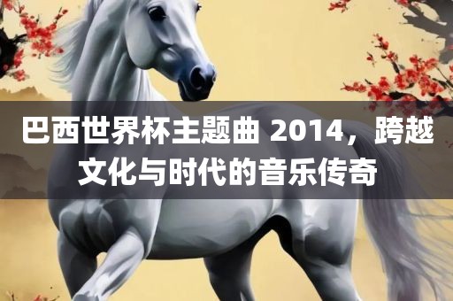 巴西世界杯主题曲 2014，跨越文化与时代的音乐传奇