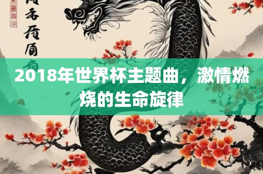 2018年世界杯主题曲，激情燃烧的生命旋律眉山市正发家政服务有限公司