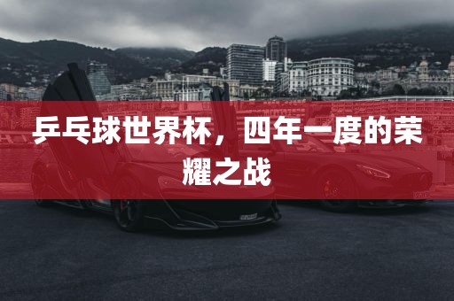 乒乓球世界杯，四年一度的荣耀之战