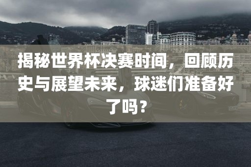 揭秘世界杯决赛时间，回顾历史与展望未来，球迷们准备好了吗？