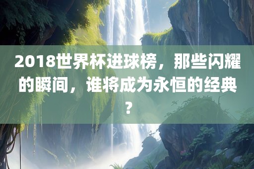 2018世界杯进球榜，那些闪耀的瞬间，谁将成为永恒的经典？