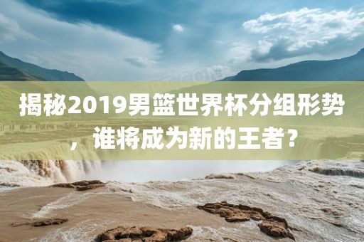 揭秘2019男篮世界杯分组形势，谁将成为新的王者？