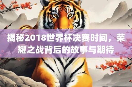 揭秘2018世界杯决赛时间，荣耀之战背后的故事与期待眉山市正发家政服务有限公司