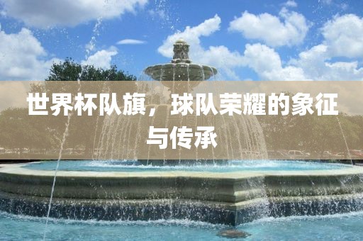 世界杯队旗，球队荣耀的象征与传承