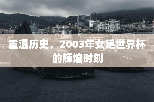 重温历史，2003年女足世界杯的辉煌时刻眉山市正发家政服务有限公司