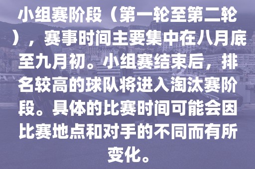 小组赛阶段（第一轮至第二轮），赛事时间主要集中在八月底至九月初。小组赛结束后，排名较高的球队将进入淘汰赛阶段。具体的比赛时间可能会因比赛地点和对手的不同而有所变化。