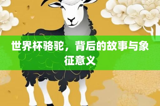世界杯骆驼，背后的故事与象征意义眉山市正发家政服务有限公司