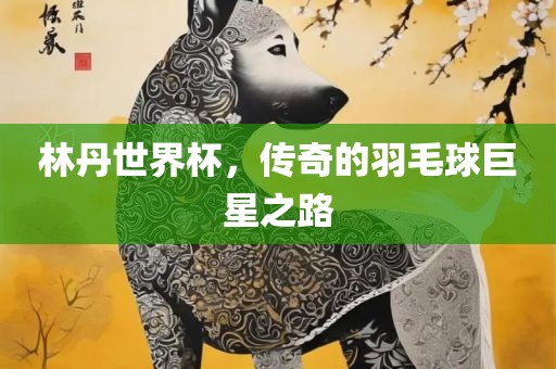 林丹世界杯，传奇的羽毛球巨星眉山市正发家政服务有限公司之路