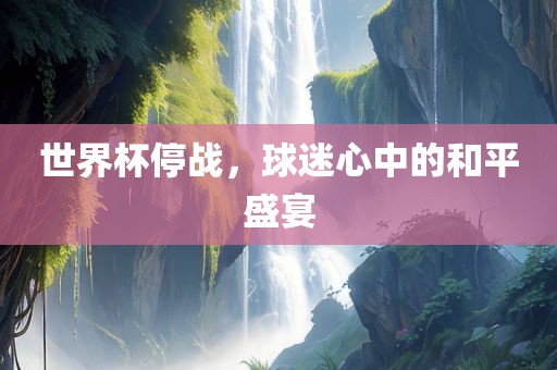 世界杯停战，球迷心中的和平盛宴眉山市正发家政服务有限公司