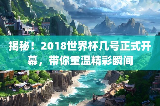 揭秘！2018世界杯几号正式开幕，带你重温精彩瞬间