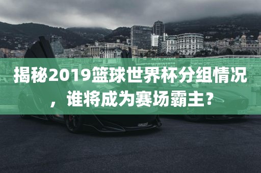 揭秘2019篮球世界杯分组情况，谁将成为赛场霸主？眉山市正发家政服务有限公司