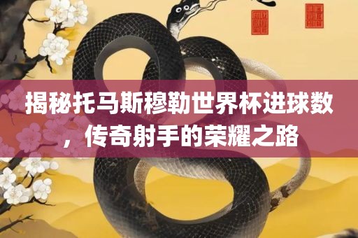 揭秘托马斯穆勒世界杯进球数，传奇射手的荣耀之路眉山市正发家政服务有限公司