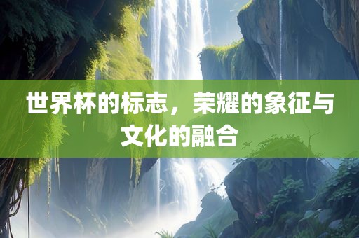 世界杯的标志，荣耀的象征与文化的融合