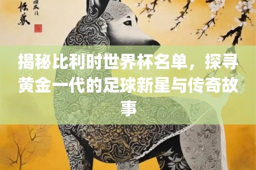 揭秘比利时世界杯名单，探寻黄金一代的足球新星与传奇故事眉山市正发家政服务有限公司