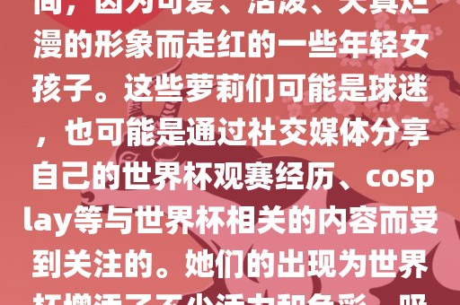 世界杯萝莉指的是在世界杯期间，因为可爱、活泼、天真烂漫的形象而走红的一些年轻女孩子。这些萝莉们可能是球迷，也可能是通过社交媒体分享自己的世界杯观赛经历、cosplay等与世界杯相关的内容而受到关注的。她们的出现为世界杯增添了不少活力和色彩，吸引了众多粉丝和关注者。眉山市正发家政服务有限公司