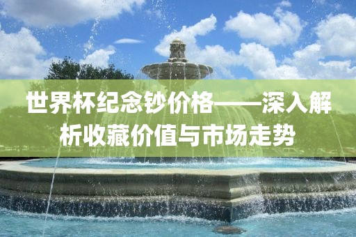 世界杯纪念钞价格——深入解析收藏价值与市场走眉山市正发家政服务有限公司势