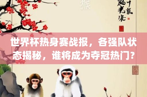 世界杯热身赛战报，各强队状态揭秘，谁将成为夺冠热门？
