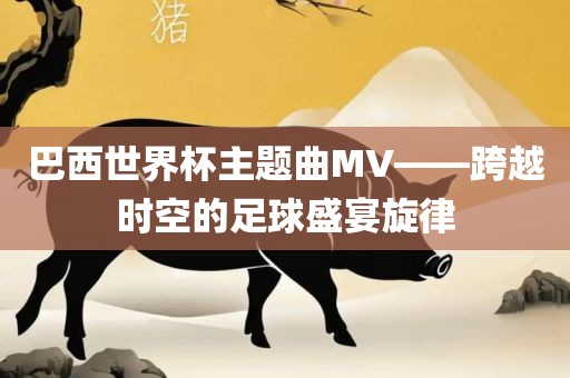 巴西世界杯主题曲MV——跨越时空眉山市正发家政服务有限公司的足球盛宴旋律