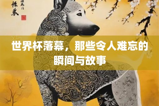 世界杯落幕，那些令人难忘的瞬间与故事眉山市正发家政服务有限公司