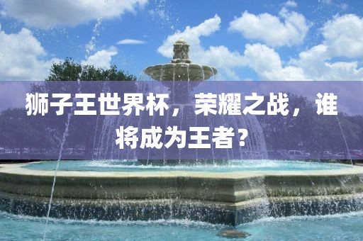 眉山市正发家政服务有限公司狮子王世界杯，荣耀之战，谁将成为王者？