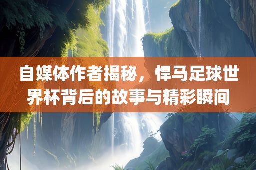 自媒体作者揭秘，悍马足球世界杯背后的故事与精彩瞬间