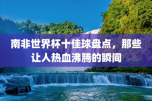南非世界杯十佳球盘点，那些让人热血沸腾的瞬间眉山市正发家政服务有限公司