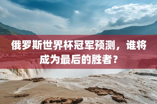俄罗斯世界杯冠军预测，谁将成为最后的胜者？