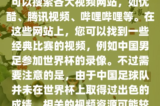 关于中国足球世界杯的视频，您可以搜索各大视频网站，如优酷、腾讯视频、哔哩哔哩等。在这些网站上，您可以找到一些经典比赛的视频，例如中国男足参加世界杯的录像。不过需要注意的是，由于中国足球队并未在世界杯上取得过出色的成绩，相关的视频资源可能较少。