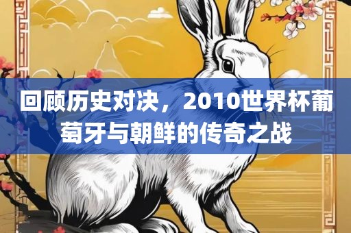 回顾历史对决，2010世界杯葡萄牙与朝鲜的传奇之战