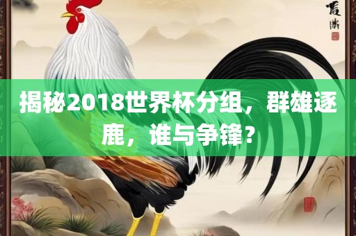 揭秘2018世界杯分组，群雄逐鹿，谁与争锋？眉山市正发家政服务有限公司