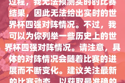 由于世界杯比赛是一个动态的过程，我无法预测实时的比赛结果，因此无法给出实时的世界杯四强对阵情况。不过，我可以为你列举一些历史上的世界杯四强对阵情况。请注意，具体的对阵情况会随着比赛的进展而不断变化。建议关注最新的比赛动态，以获取最准确的信息。眉山市正发家政服务有限公司