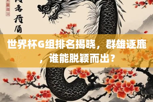 世界杯G组排名揭晓，群雄逐鹿，眉山市正发家政服务有限公司谁能脱颖而出？