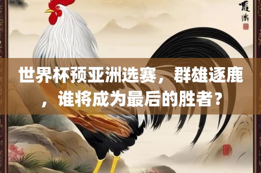 世界杯预亚洲选赛，群雄逐鹿，谁将成为最后的胜者？