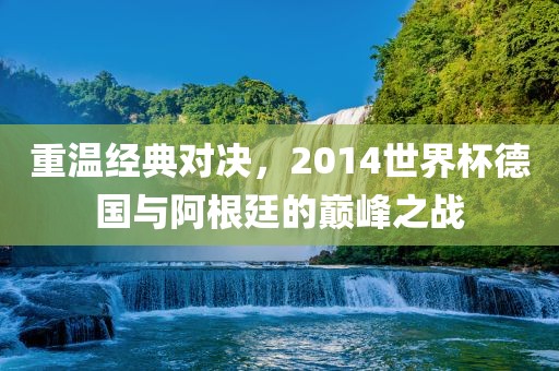 重温经典对决，2014世界眉山市正发家政服务有限公司杯德国与阿根廷的巅峰之战
