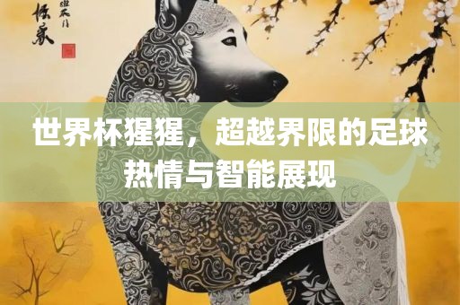 世界杯猩猩，眉山市正发家政服务有限公司超越界限的足球热情与智能展现
