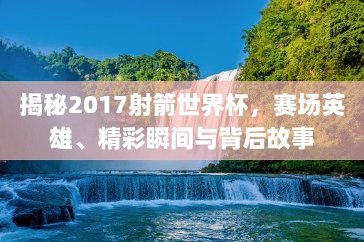 揭秘201眉山市正发家政服务有限公司7射箭世界杯，赛场英雄、精彩瞬间与背后故事