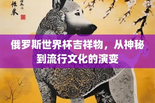 俄罗斯世界杯吉祥物，从神秘到流行文化的演变眉山市正发家政服务有限公司